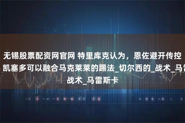 无锡股票配资网官网 特里库克认为，恩佐避开传控体系，凯塞多可以融合马克莱莱的踢法_切尔西的_战术_马雷斯卡