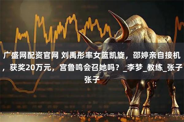 广盛网配资官网 刘禹彤率女篮凯旋，邵婷亲自接机，获奖20万元，宫鲁鸣会召她吗？_李梦_教练_张子