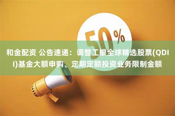 和金配资 公告速递：调整工银全球精选股票(QDII)基金大额申购、定期定额投资业务限制金额