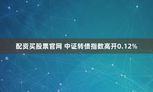 配资买股票官网 中证转债指数高开0.12%