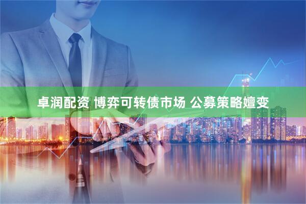 卓润配资 博弈可转债市场 公募策略嬗变