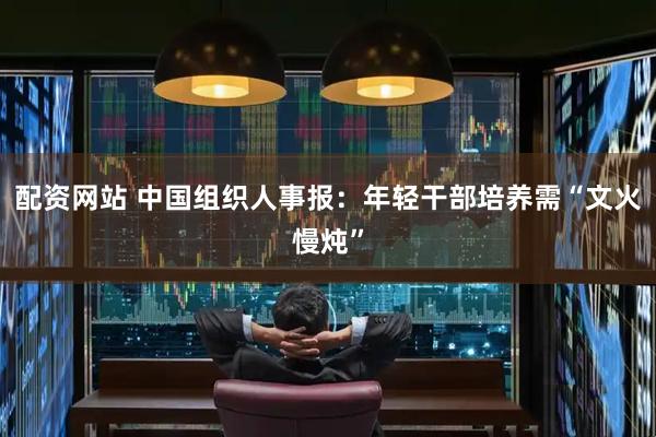 配资网站 中国组织人事报：年轻干部培养需“文火慢炖”