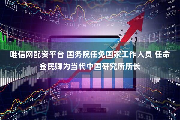 唯信网配资平台 国务院任免国家工作人员 任命金民卿为当代中国研究所所长