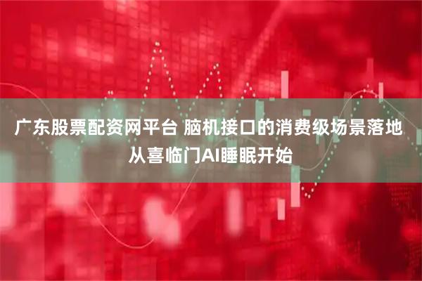 广东股票配资网平台 脑机接口的消费级场景落地 从喜临门AI睡眠开始