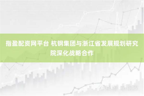 指盈配资网平台 杭钢集团与浙江省发展规划研究院深化战略合作