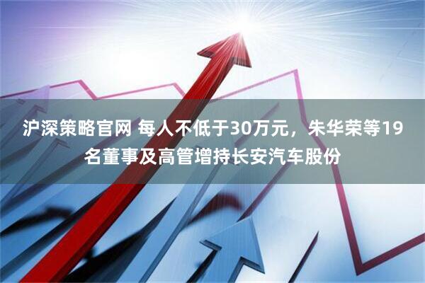 沪深策略官网 每人不低于30万元，朱华荣等19名董事及高管增持长安汽车股份