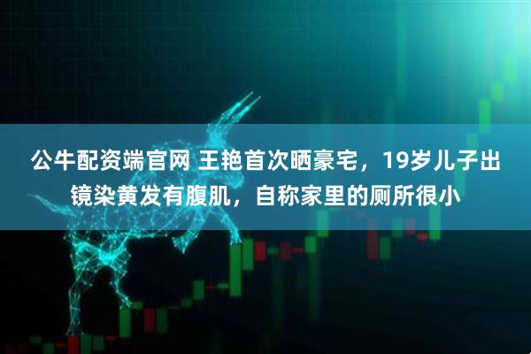 公牛配资端官网 王艳首次晒豪宅，19岁儿子出镜染黄发有腹肌，自称家里的厕所很小