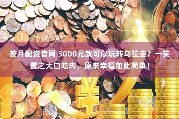 按月配资官网 3000元就可以玩转乌拉圭？一笑置之大口吃肉，原来幸福如此简单！