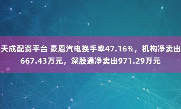 天成配资平台 豪恩汽电换手率47.16%，机构净卖出667.43万元，深股通净卖出971.29万元