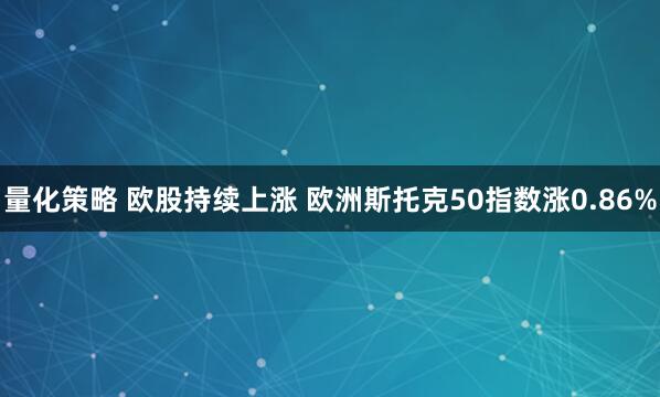 量化策略 欧股持续上涨 欧洲斯托克50指数涨0.86%